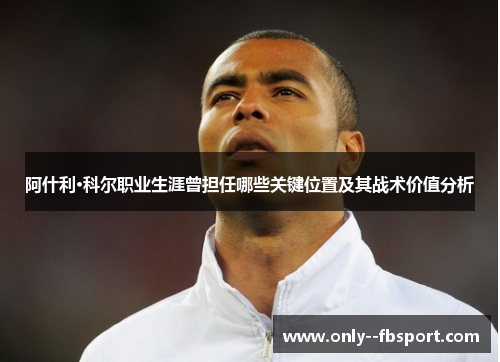 阿什利·科尔职业生涯曾担任哪些关键位置及其战术价值分析
