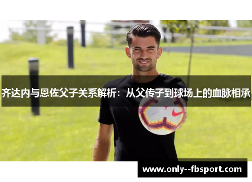 齐达内与恩佐父子关系解析：从父传子到球场上的血脉相承