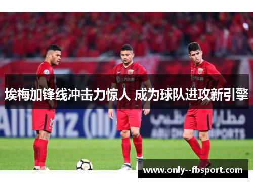 埃梅加锋线冲击力惊人 成为球队进攻新引擎 埃梅加锋线冲击力惊人 成为球队进攻新引擎