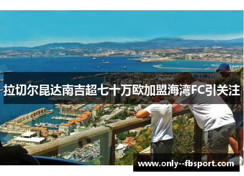 拉切尔昆达南吉超七十万欧加盟海湾FC引关注 拉切尔昆达南吉超七十万欧加盟海湾FC引关注