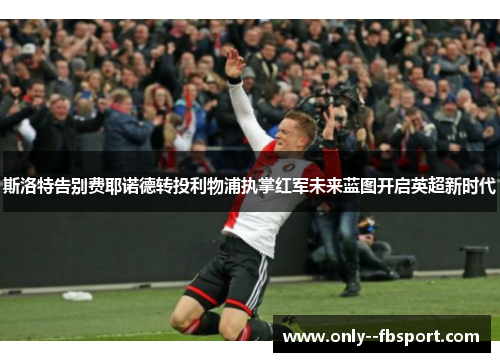 斯洛特告别费耶诺德转投利物浦执掌红军未来蓝图开启英超新时代