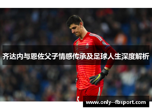 齐达内与恩佐父子情感传承及足球人生深度解析