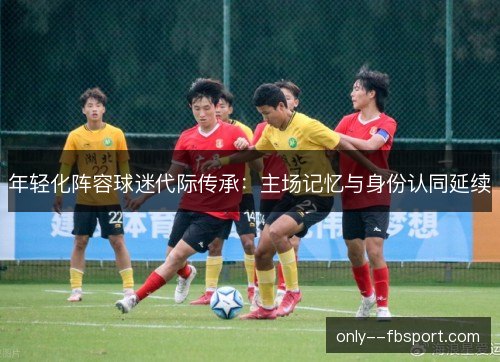 年轻化阵容球迷代际传承:主场记忆与身份认同延续 年轻化阵容球迷代际传承:主场记忆与身份认同延续